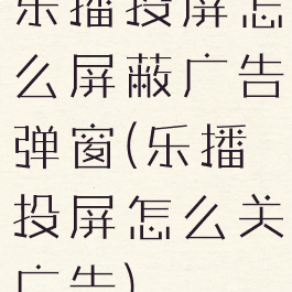 乐播投屏怎么屏蔽广告弹窗(乐播投屏怎么关广告)