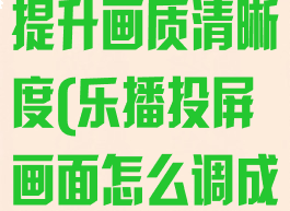 乐播投屏怎么提升画质清晰度(乐播投屏画面怎么调成全屏)