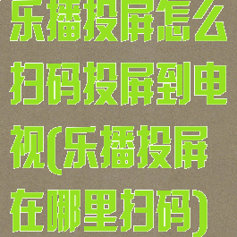 乐播投屏怎么扫码投屏到电视(乐播投屏在哪里扫码)