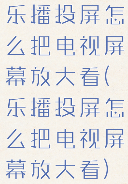 乐播投屏怎么把电视屏幕放大看(乐播投屏怎么把电视屏幕放大看)