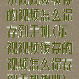 乐视视频缓存的视频怎么保存到手机(乐视视频缓存的视频怎么保存到手机相册)