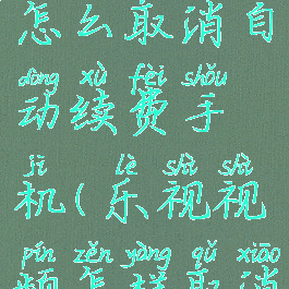 乐视视频怎么取消自动续费手机(乐视视频怎样取消自动续费)