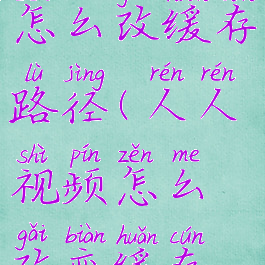 人人视频怎么改缓存路径(人人视频怎么改变缓存路径)