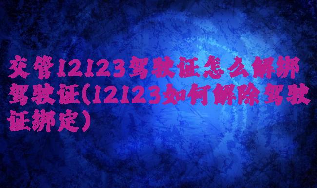 交管12123驾驶证怎么解绑驾驶证(12123如何解除驾驶证绑定)