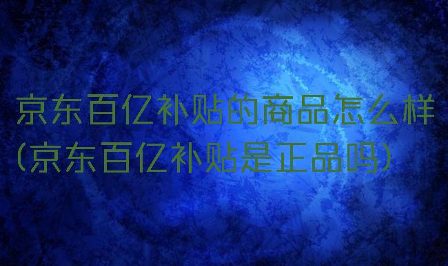 京东百亿补贴的商品怎么样(京东百亿补贴是正品吗)