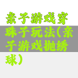 亲子游戏穿珠子玩法(亲子游戏抛绣球)