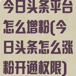 今日头条平台怎么增粉(今日头条怎么涨粉开通权限)