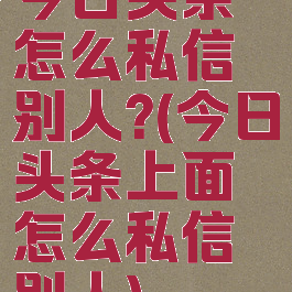 今日头条怎么私信别人?(今日头条上面怎么私信别人)