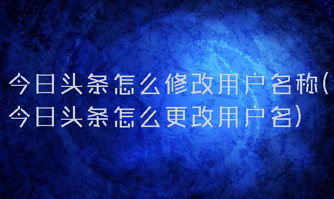 今日头条怎么修改用户名称(今日头条怎么更改用户名)