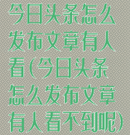 今日头条怎么发布文章有人看(今日头条怎么发布文章有人看不到呢)