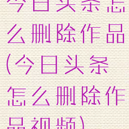 今日头条怎么删除作品(今日头条怎么删除作品视频)