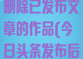 今日头条怎么删除已发布文章的作品(今日头条发布后怎么删除)