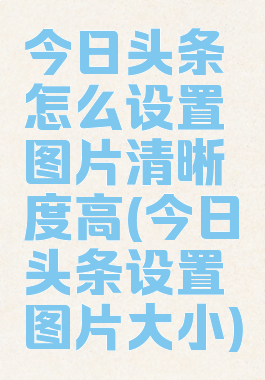 今日头条怎么设置图片清晰度高(今日头条设置图片大小)