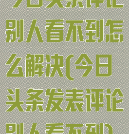 今日头条评论别人看不到怎么解决(今日头条发表评论别人看不到)