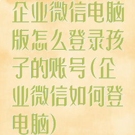企业微信电脑版怎么登录孩子的账号(企业微信如何登电脑)