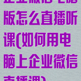 企业微信电脑版怎么直播听课(如何用电脑上企业微信直播课)