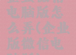 企业微信电脑版怎么弄(企业版微信电脑版)