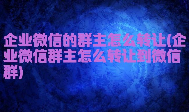 企业微信的群主怎么转让(企业微信群主怎么转让到微信群)