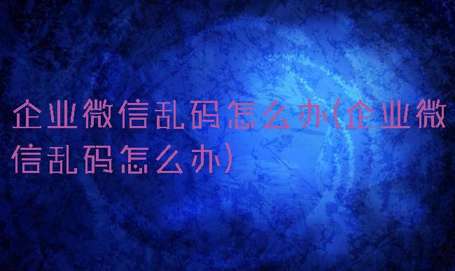 企业微信乱码怎么办(企业微信乱码怎么办)