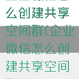 企业微信怎么创建共享空间群(企业微信怎么创建共享空间群啊)