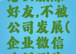 企业微信怎么删除好友,不被公司发展(企业微信咋样删除好友)