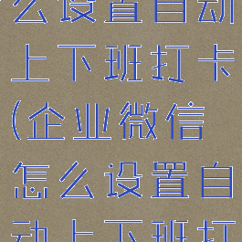 企业微信怎么设置自动上下班打卡(企业微信怎么设置自动上下班打卡呢)