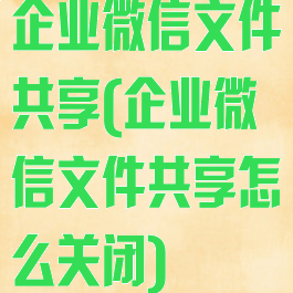 企业微信文件共享(企业微信文件共享怎么关闭)