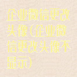 企业微信更改头像(企业微信更改头像不显示)