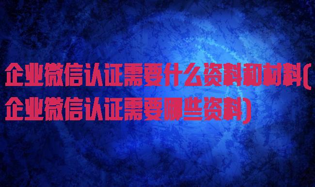 企业微信认证需要什么资料和材料(企业微信认证需要哪些资料)