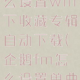 企鹅fm怎么设置wifi下收藏专辑自动下载(企鹅fm怎么设置单曲循环)