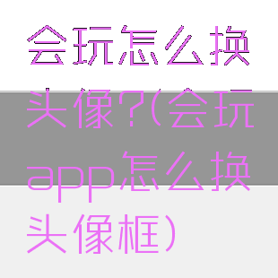 会玩怎么换头像?(会玩app怎么换头像框)