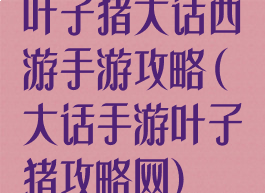 叶子猪大话西游手游攻略(大话手游叶子猪攻略网)