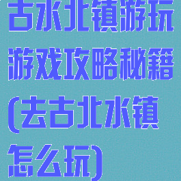 古水北镇游玩游戏攻略秘籍(去古北水镇怎么玩)