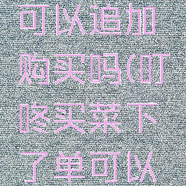 叮咚买菜可以追加购买吗(叮咚买菜下了单可以退吗)