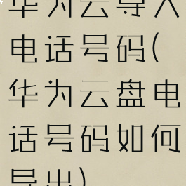 华为云导入电话号码(华为云盘电话号码如何导出)