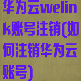 华为云welink账号注销(如何注销华为云账号)