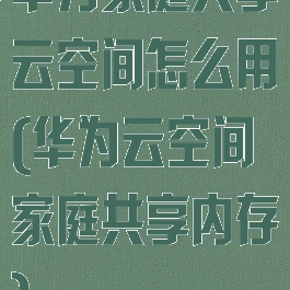 华为家庭共享云空间怎么用(华为云空间家庭共享内存)