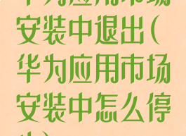 华为应用市场安装中退出(华为应用市场安装中怎么停止)