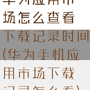 华为应用市场怎么查看下载记录时间(华为手机应用市场下载记录怎么看)