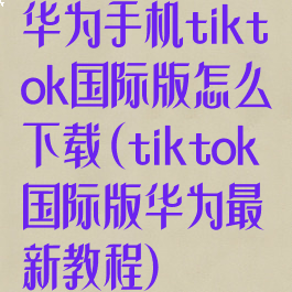 华为手机tiktok国际版怎么下载(tiktok国际版华为最新教程)