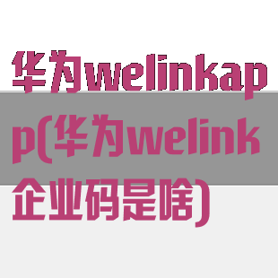 华为welinkapp(华为welink企业码是啥)