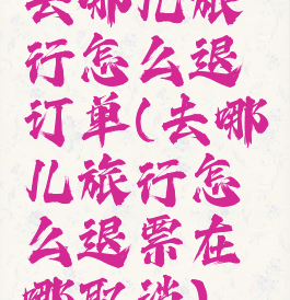 去哪儿旅行怎么退订单(去哪儿旅行怎么退票在哪取消)