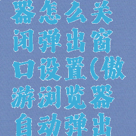傲游浏览器怎么关闭弹出窗口设置(傲游浏览器自动弹出页面)