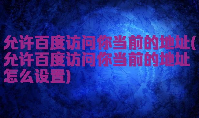 允许百度访问你当前的地址(允许百度访问你当前的地址怎么设置)