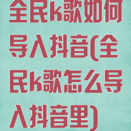 全民k歌如何导入抖音(全民k歌怎么导入抖音里)