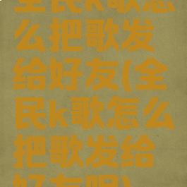 全民k歌怎么把歌发给好友(全民k歌怎么把歌发给好友呢)