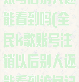 全民k歌注销账号后别人还能看到吗(全民k歌账号注销以后别人还能看到访问记录吗)