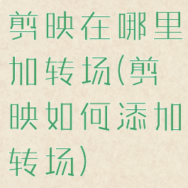剪映在哪里加转场(剪映如何添加转场)
