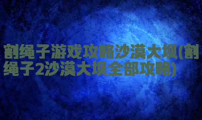 割绳子游戏攻略沙漠大坝(割绳子2沙漠大坝全部攻略)