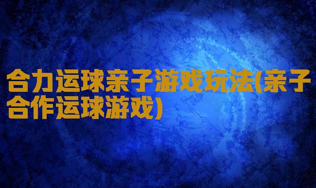 合力运球亲子游戏玩法(亲子合作运球游戏)